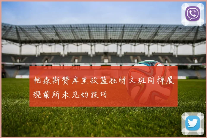帕森斯赞库里投篮独特文班同样展现前所未见的技巧