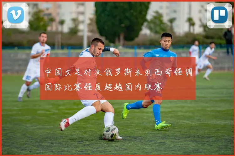 中国女足对决俄罗斯米利西奇强调国际比赛强度超越国内联赛
