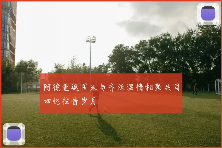阿德重返国米与齐沃温情相聚共同回忆往昔岁月