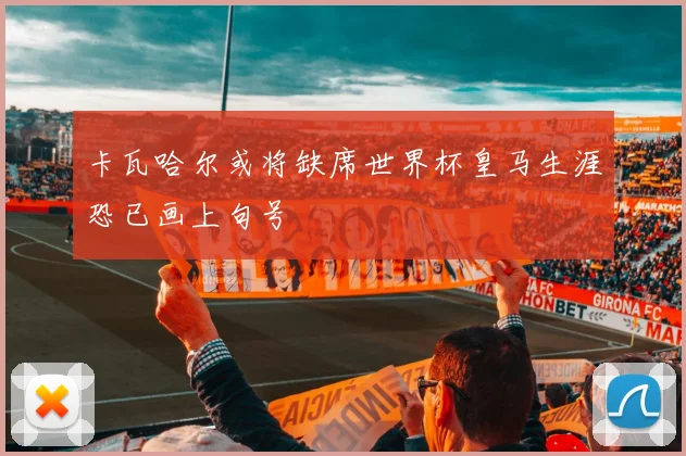 卡瓦哈尔或将缺席世界杯皇马生涯恐已画上句号