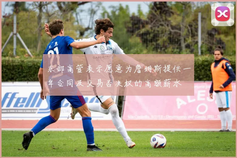 东部高管表示愿意为詹姆斯提供一年合同及交易否决权的高额薪水