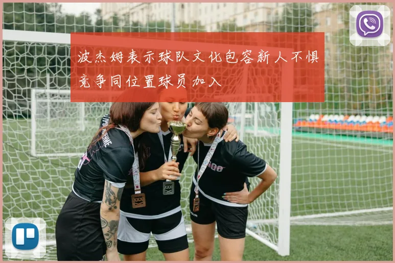 波杰姆表示球队文化包容新人不惧竞争同位置球员加入